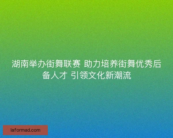 湖南举办街舞联赛 助力培养街舞优秀后备人才 引领文化新潮流