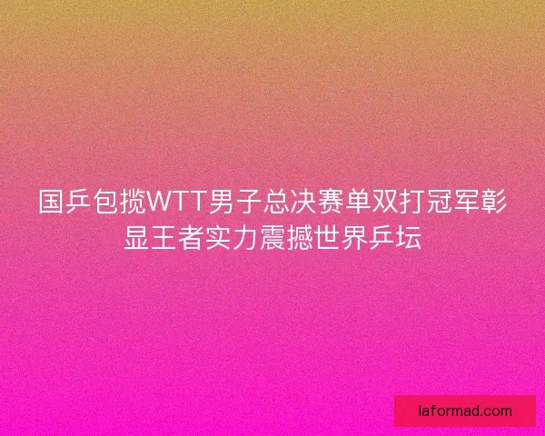 国乒包揽WTT男子总决赛单双打冠军彰显王者实力震撼世界乒坛