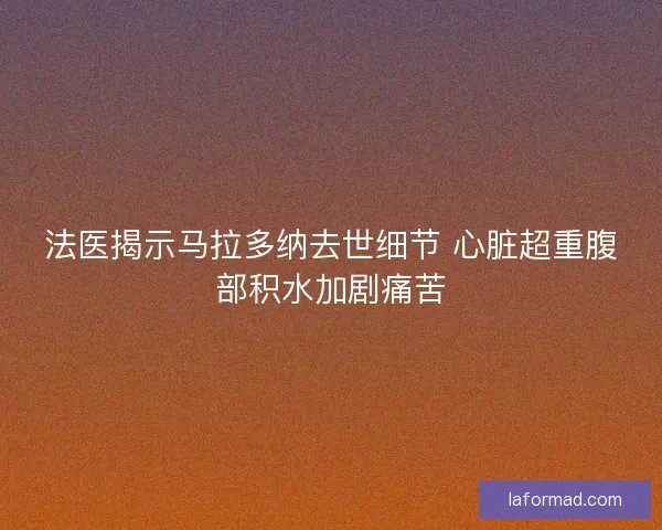 法医揭示马拉多纳去世细节 心脏超重腹部积水加剧痛苦