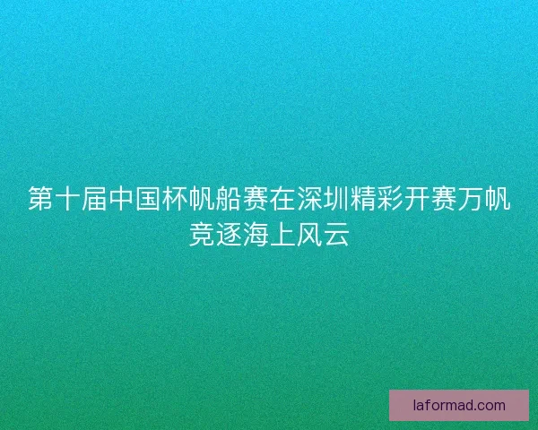 第十届中国杯帆船赛在深圳精彩开赛万帆竞逐海上风云