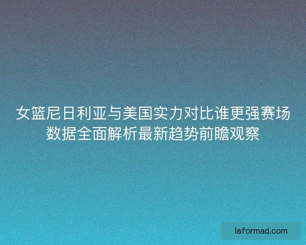 女篮尼日利亚与美国实力对比谁更强赛场数据全面解析最新趋势前瞻观察